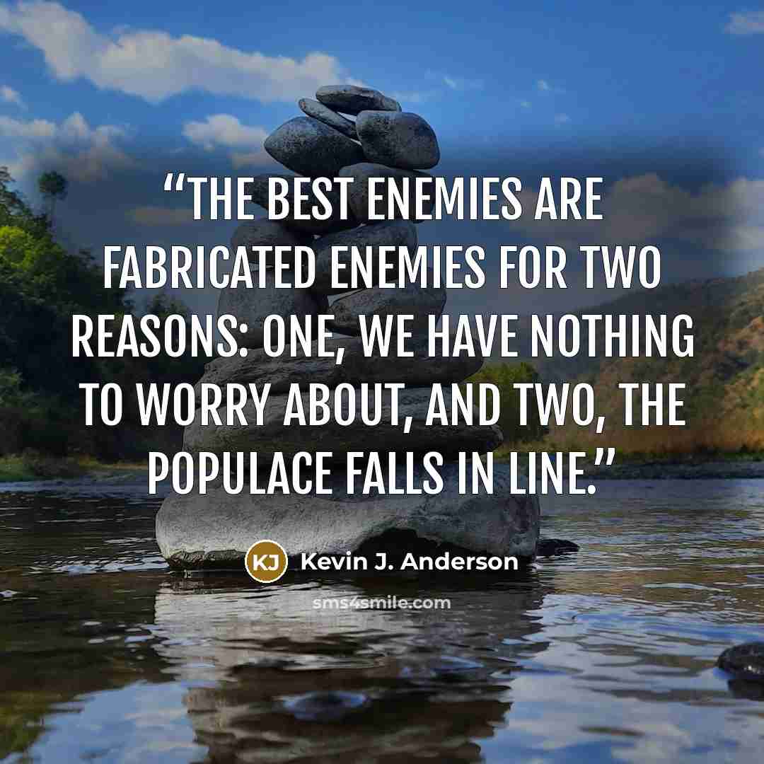 “The best enemies are fabricated enemies for two reasons: one, we have nothing to worry about, and two, the populace falls in line.” quote by Kevin J. Anderson