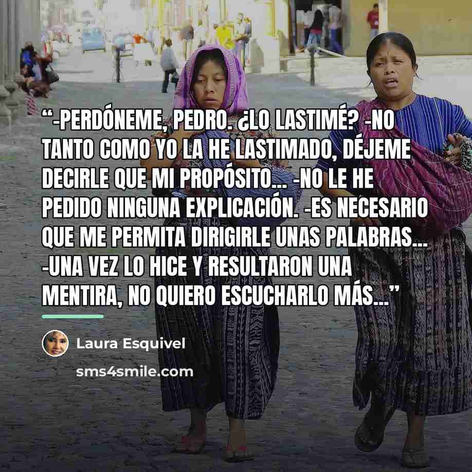 “-Perdóneme, Pedro. ¿Lo lastimé? -No tanto como yo la he lastimado, déjeme decirle que mi propósito... -No le he pedido ninguna explicación. -Es necesario que me permita dirigirle unas palabras... -Una vez lo hice y resultaron una mentira, no quiero escucharlo más...” quote by Laura Esquivel