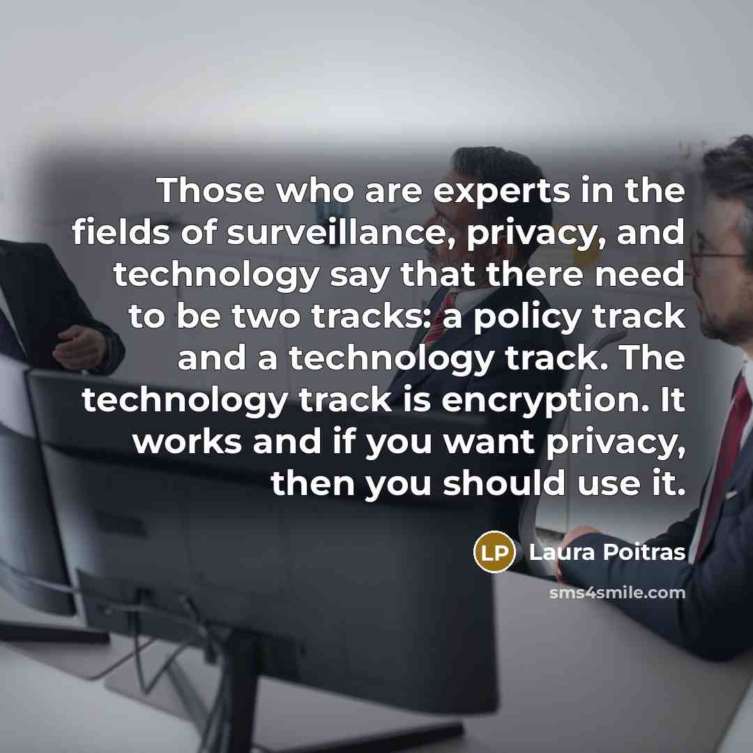 “Those who are experts in the fields of surveillance, privacy, and technology say that there need to be two tracks: a policy track and a technology track. The technology track is encryption. It works and if you want privacy, then you should use it.” quote by Laura Poitras