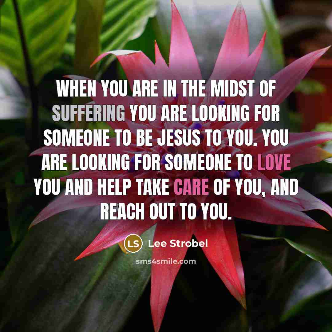 “When you are in the midst of suffering you are looking for someone to be Jesus to you. You are looking for someone to love you and help take care of you, and reach out to you.” quote by Lee Strobel