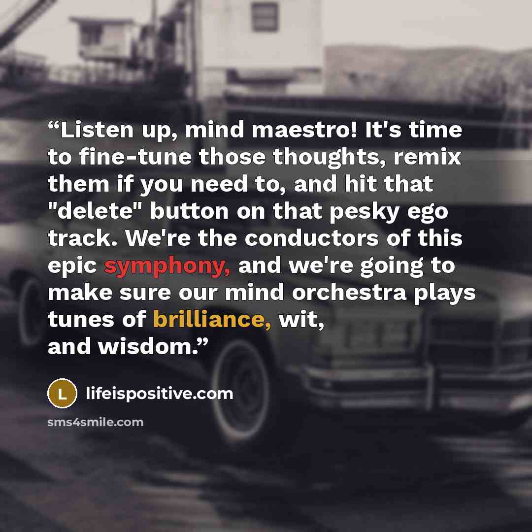 “Listen up, mind maestro! It's time to fine-tune those thoughts, remix them if you need to, and hit that "delete" button on that pesky ego track. We're the conductors of this epic symphony, and we're going to make sure our mind orchestra plays tunes of brilliance, wit, and wisdom.” quote by lifeispositive.com