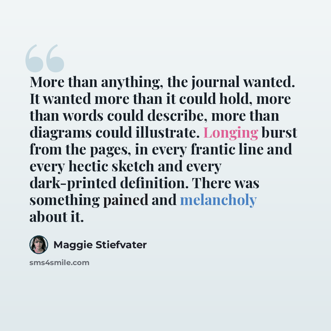“More than anything, the journal wanted. It wanted more than it could hold, more than words could describe, more than diagrams could illustrate. Longing burst from the pages, in every frantic line and every hectic sketch and every dark-printed definition. There was something pained and melancholy…” quote by Maggie Stiefvater