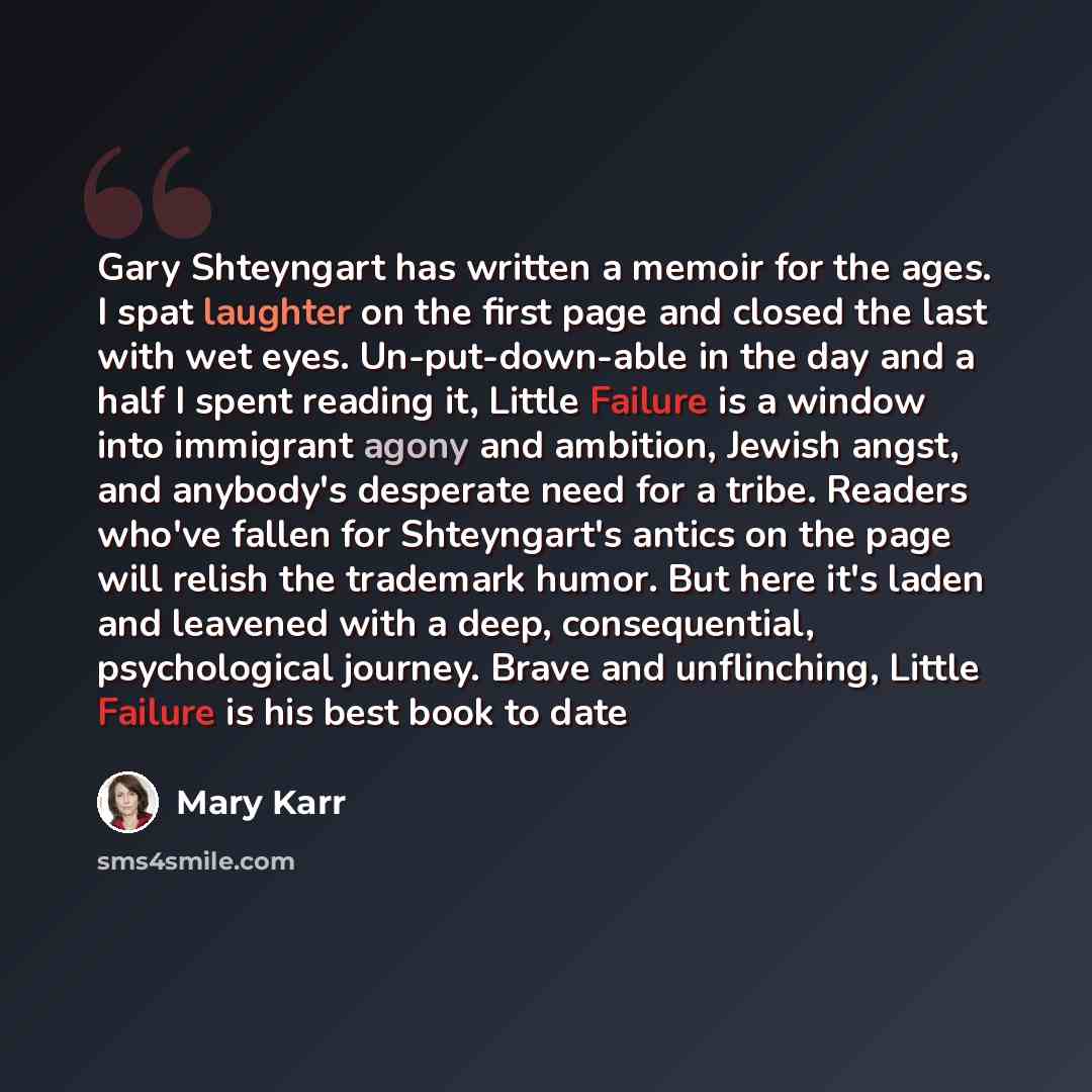 “Gary Shteyngart has written a memoir for the ages. I spat laughter on the first page and closed the last with wet eyes. Un-put-down-able in the day and a half I spent reading it, Little Failure is a window into immigrant agony and ambition, Jewish angst, and anybody's desperate need for a tribe…” quote by Mary Karr