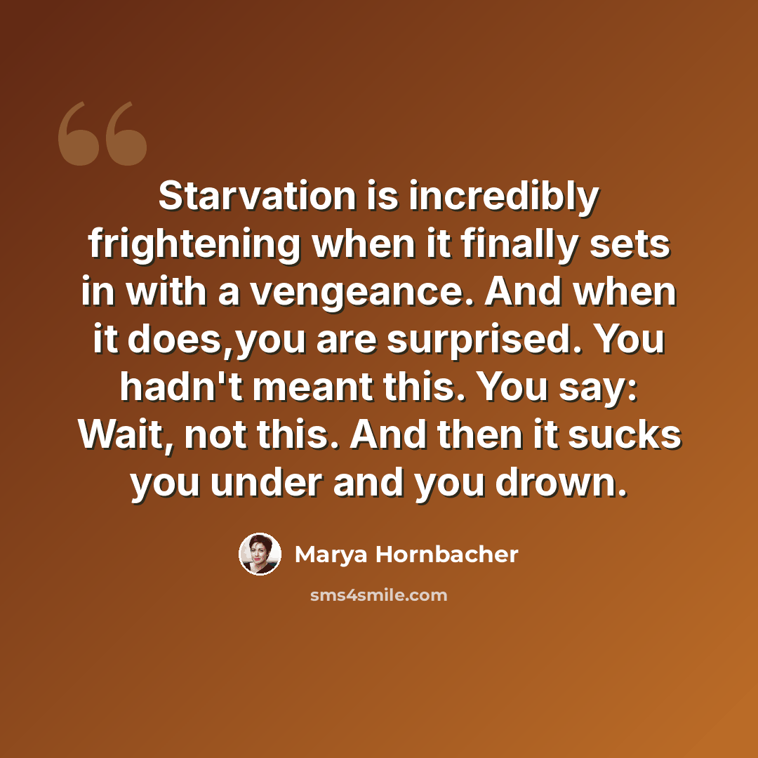 “Starvation is incredibly frightening when it finally sets in with a vengeance. And when it does,you are surprised. You hadn't meant this. You say: Wait, not this. And then it sucks you under and you drown.” quote by Marya Hornbacher
