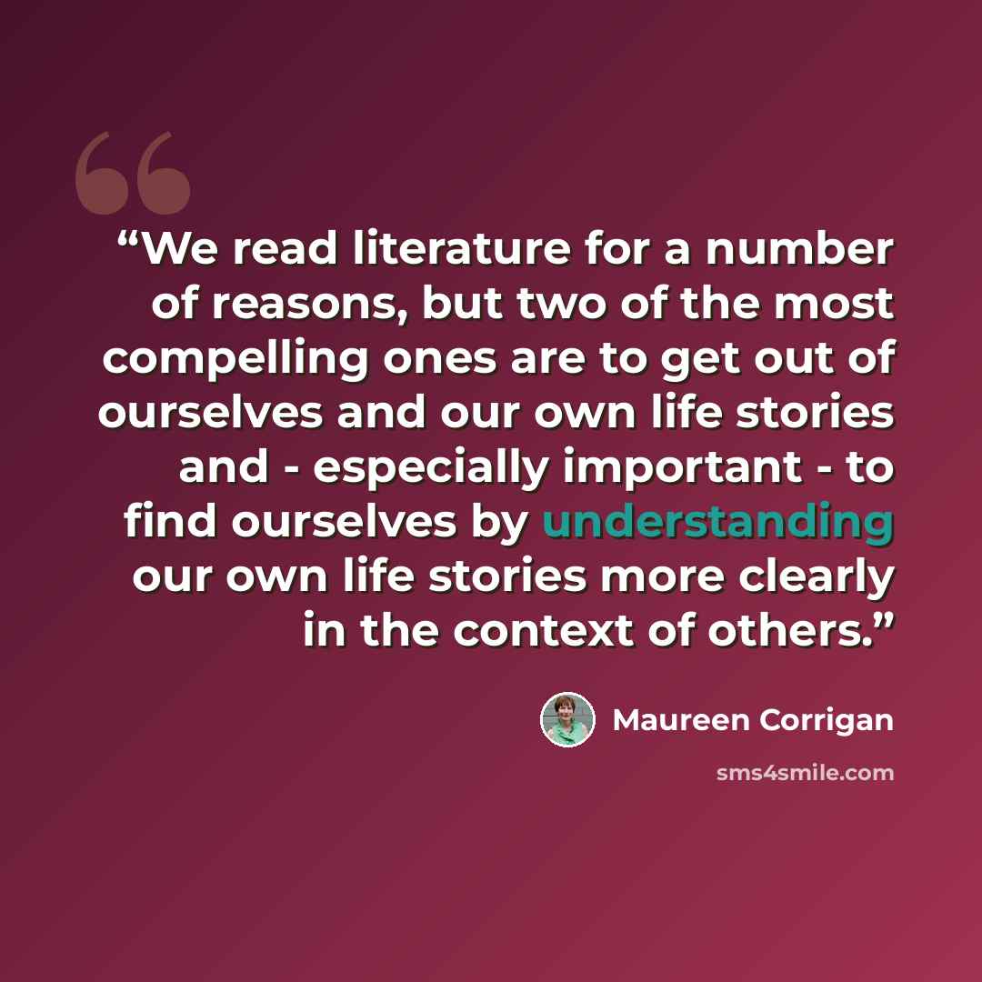 “We read literature for a number of reasons, but two of the most compelling ones are to get out of ourselves and our own life stories and - especially important - to find ourselves by understanding our own life stories more clearly in the context of others.” quote by Maureen Corrigan