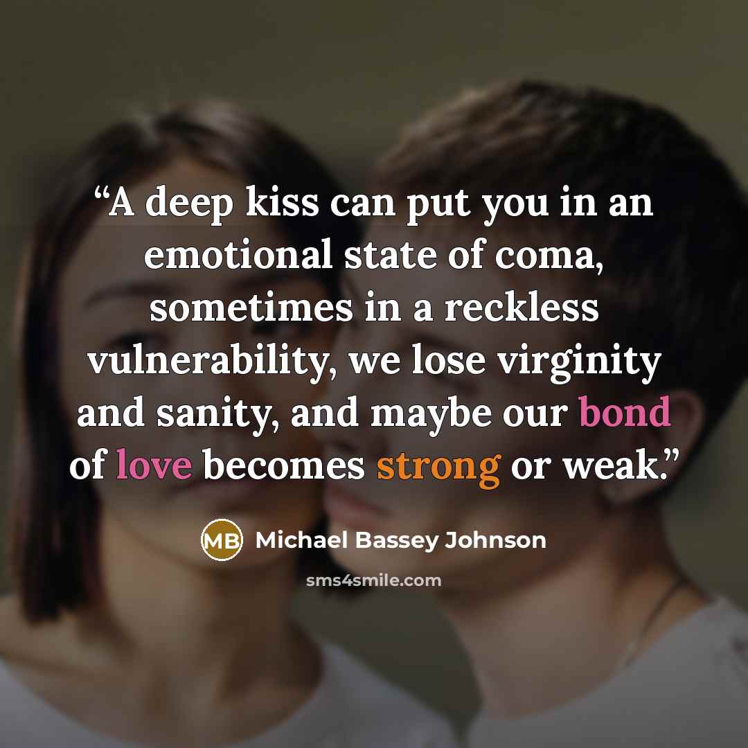 “A deep kiss can put you in an emotional state of coma, sometimes in a reckless vulnerability, we lose virginity and sanity, and maybe our bond of love becomes strong or weak.” quote by Michael Bassey Johnson