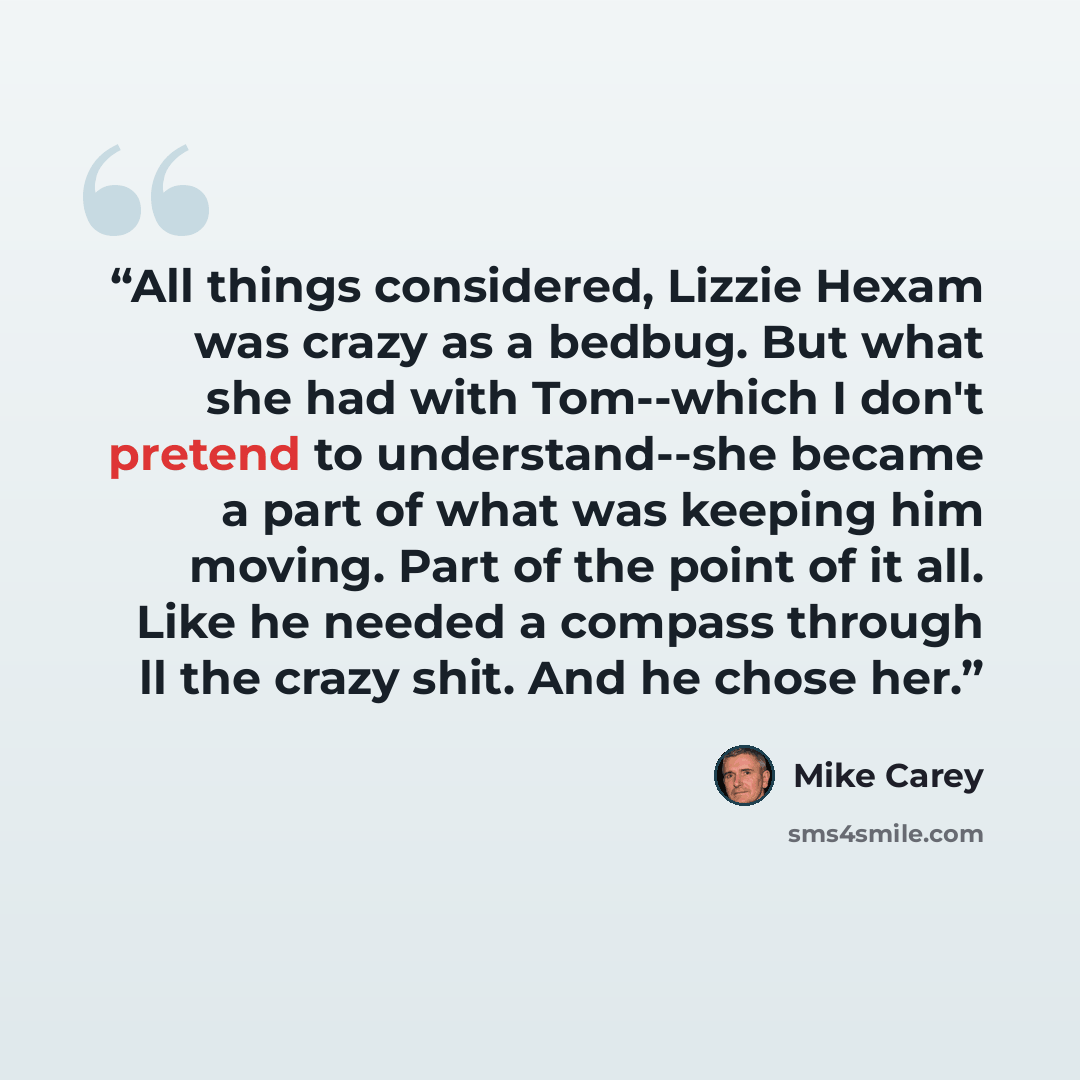 “All things considered, Lizzie Hexam was crazy as a bedbug. But what she had with Tom--which I don't pretend to understand--she became a part of what was keeping him moving. Part of the point of it all. Like he needed a compass through ll the crazy shit. And he chose her.” quote by Mike Carey