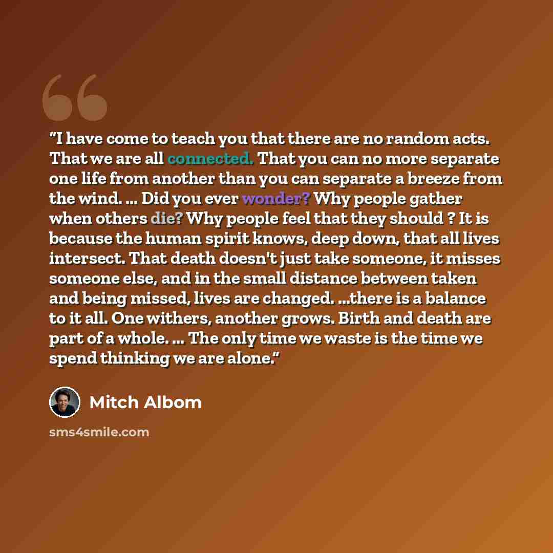 “I have come to teach you that there are no random acts. That we are all connected. That you can no more separate one life from another than you can separate a breeze from the wind. ... Did you ever wonder? Why people gather when others die? Why people feel that they should ? It is because the…” quote by Mitch Albom