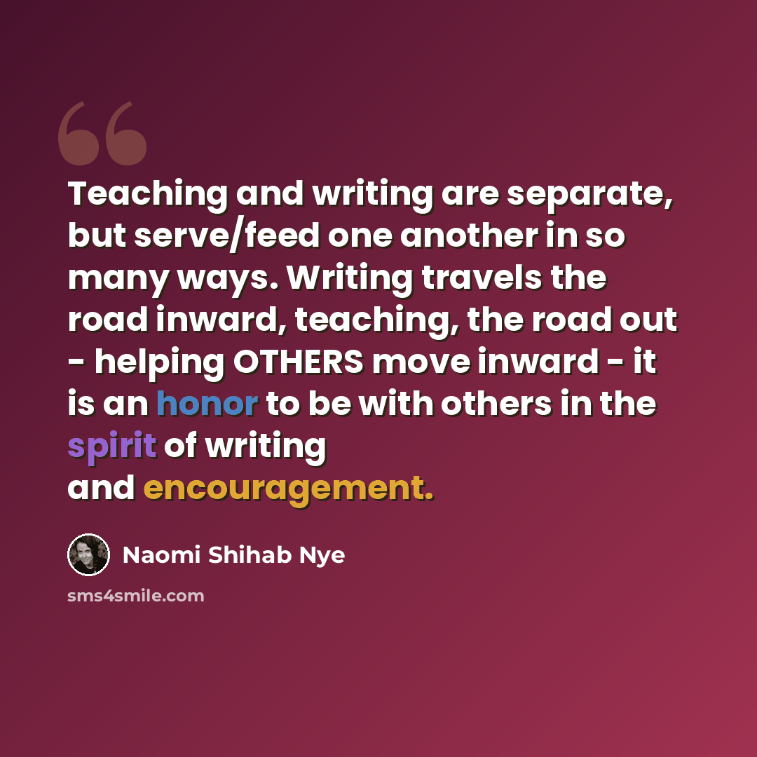 “Teaching and writing are separate, but serve/feed one another in so many ways. Writing travels the road inward, teaching, the road out - helping OTHERS move inward - it is an honor to be with others in the spirit of writing and encouragement.” quote by Naomi Shihab Nye