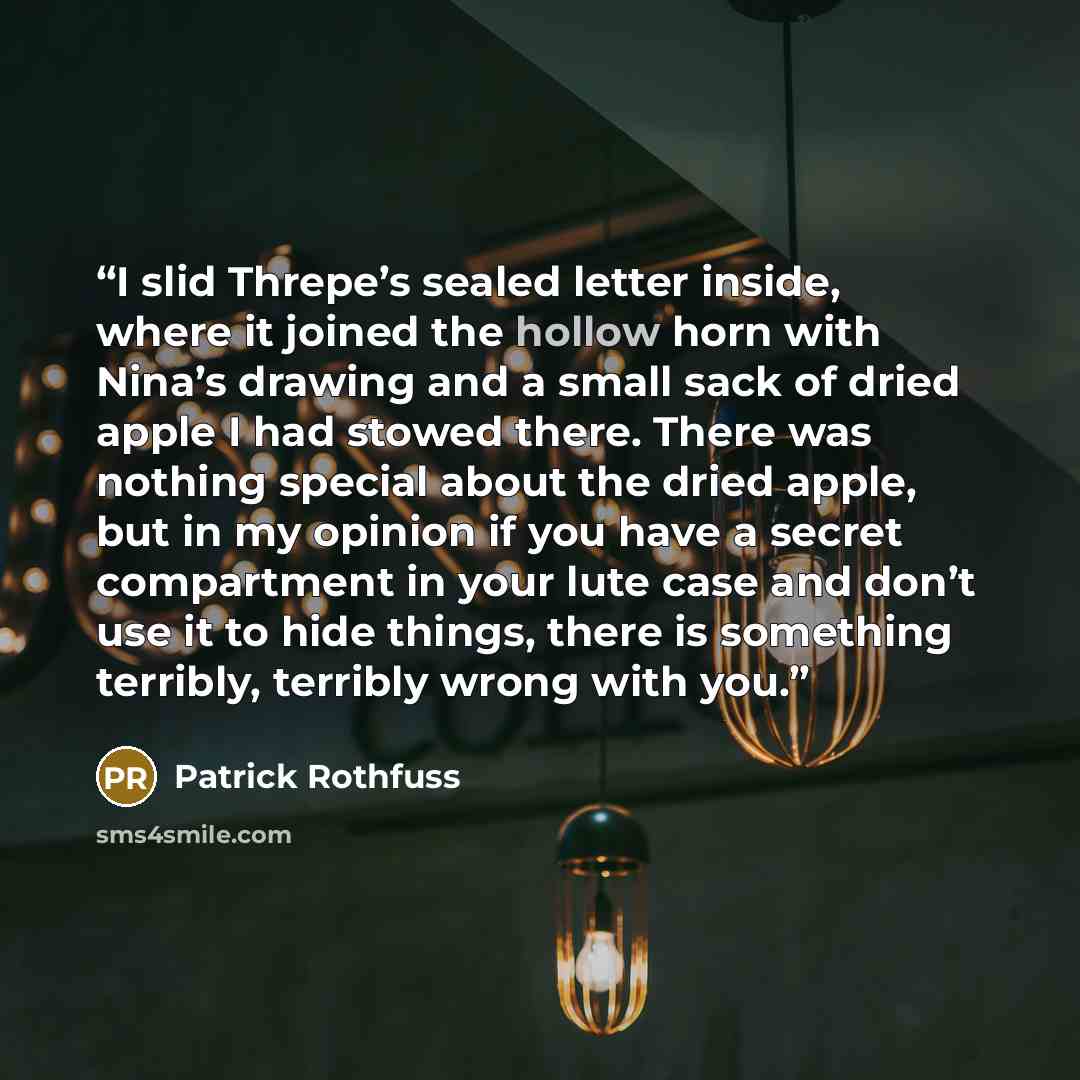 “I slid Threpe’s sealed letter inside, where it joined the hollow horn with Nina’s drawing and a small sack of dried apple I had stowed there. There was nothing special about the dried apple, but in my opinion if you have a secret compartment in your lute case and don’t use it to hide things, there…” quote by Patrick Rothfuss