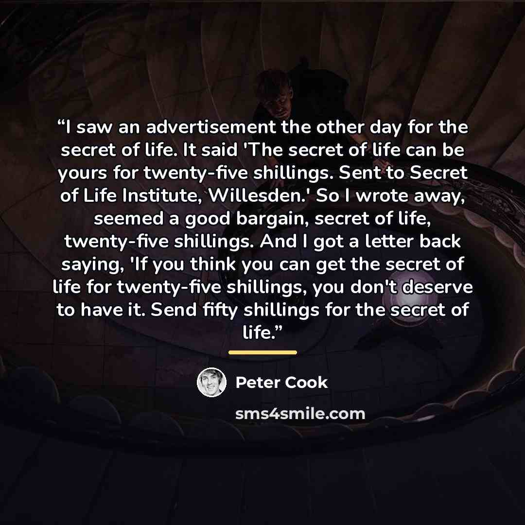 “I saw an advertisement the other day for the secret of life. It said 'The secret of life can be yours for twenty-five shillings. Sent to Secret of Life Institute, Willesden.' So I wrote away, seemed a good bargain, secret of life, twenty-five shillings. And I got a letter back saying, 'If you…” quote by Peter Cook
