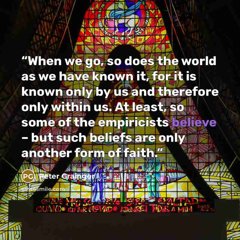 “When we go, so does the world as we have known it, for it is known only by us and therefore only within us. At least, so some of the empiricists believe – but such beliefs are only another form of faith.” quote by Peter Grainger