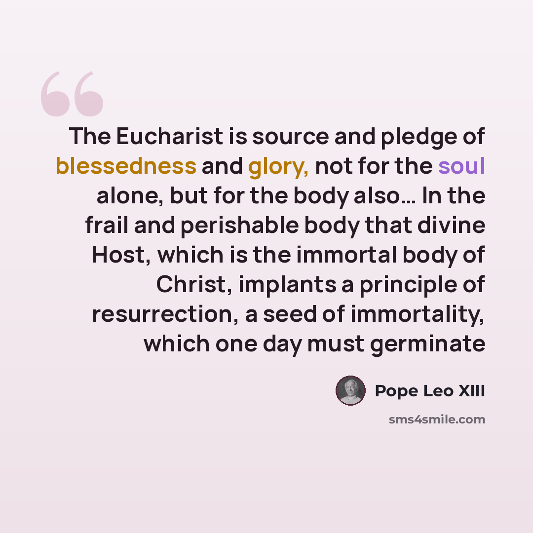 “The Eucharist is source and pledge of blessedness and glory, not for the soul alone, but for the body also… In the frail and perishable body that divine Host, which is the immortal body of Christ, implants a principle of resurrection, a seed of immortality, which one day must germinate” quote by Pope Leo XIII