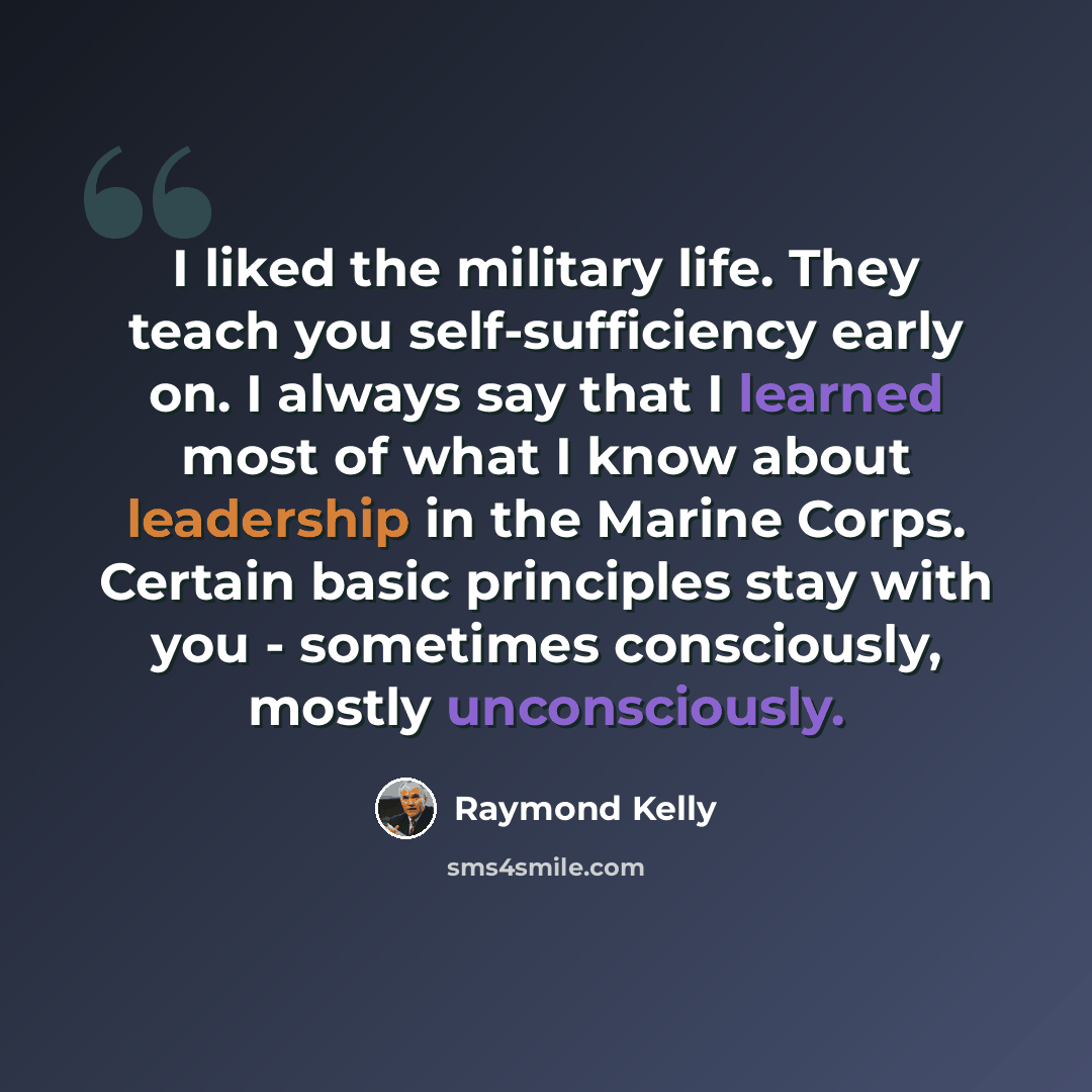 “I liked the military life. They teach you self-sufficiency early on. I always say that I learned most of what I know about leadership in the Marine Corps. Certain basic principles stay with you - sometimes consciously, mostly unconsciously.” quote by Raymond Kelly
