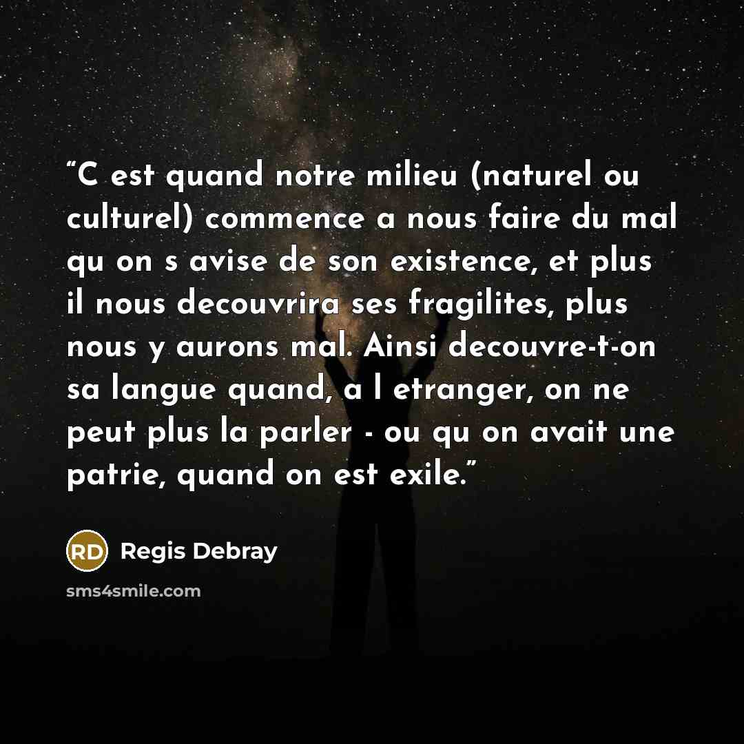 “C est quand notre milieu (naturel ou culturel) commence a nous faire du mal qu on s avise de son existence, et plus il nous decouvrira ses fragilites, plus nous y aurons mal. Ainsi decouvre-t-on sa langue quand, a l etranger, on ne peut plus la parler - ou qu on avait une patrie, quand on est exile.” quote by Regis Debray