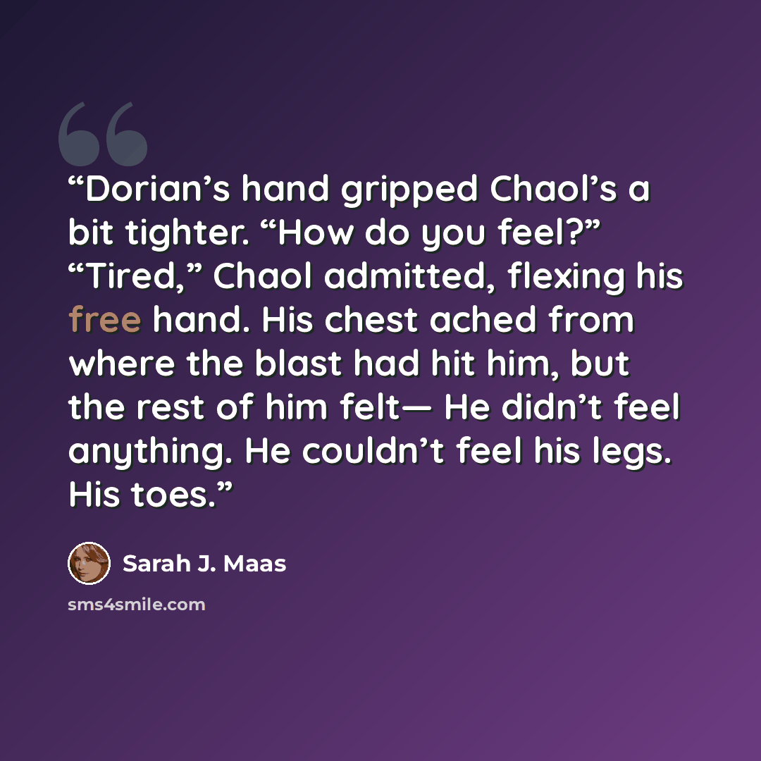 “Dorian’s hand gripped Chaol’s a bit tighter. “How do you feel?” “Tired,” Chaol admitted, flexing his free hand. His chest ached from where the blast had hit him, but the rest of him felt— He didn’t feel anything. He couldn’t feel his legs. His toes.” quote by Sarah J. Maas
