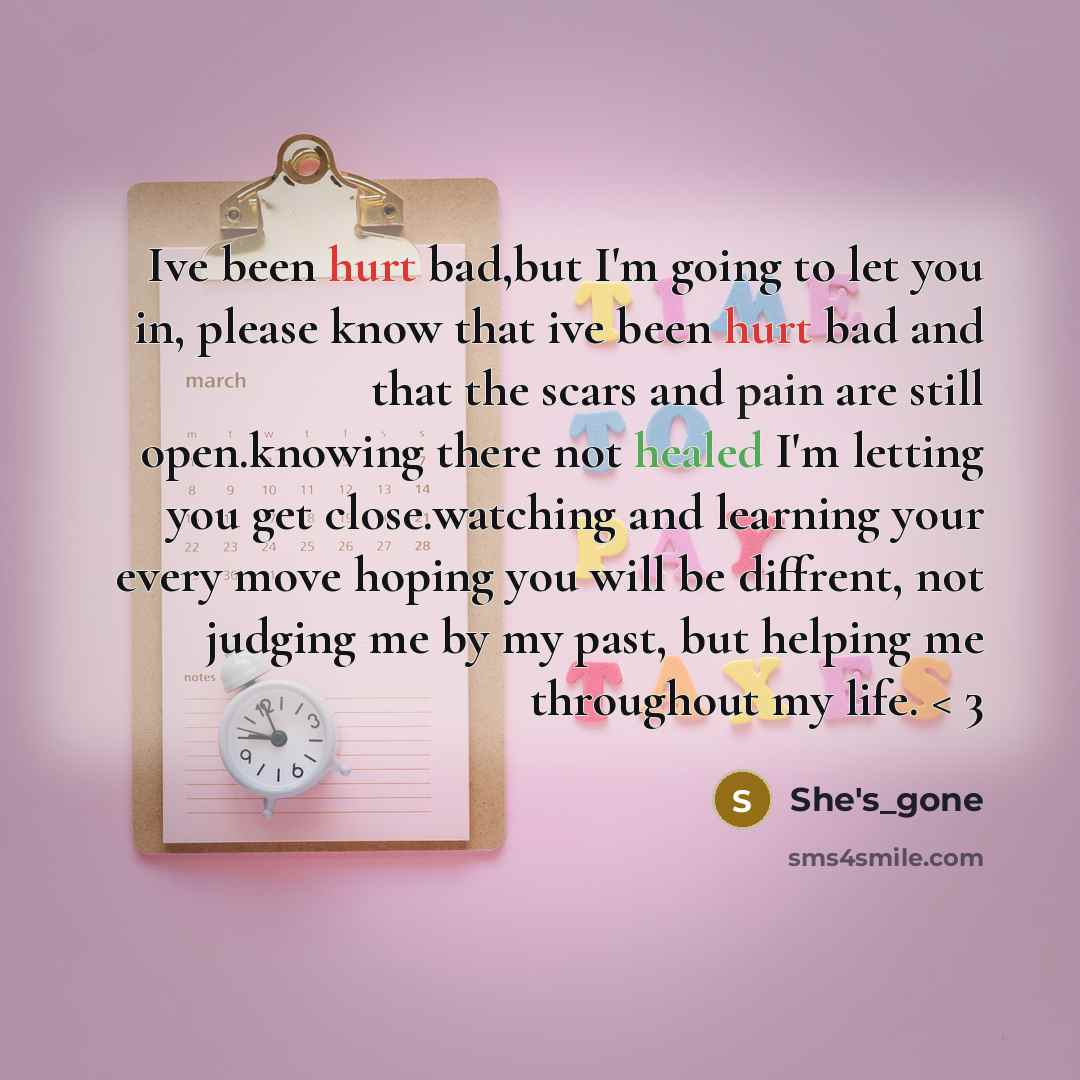 “Ive been hurt bad,but I'm going to let you in, please know that ive been hurt bad and that the scars and pain are still open.knowing there not healed I'm letting you get close.watching and learning your every move hoping you will be diffrent, not judging me by my past, but helping me throughout my…” quote by She's_gone