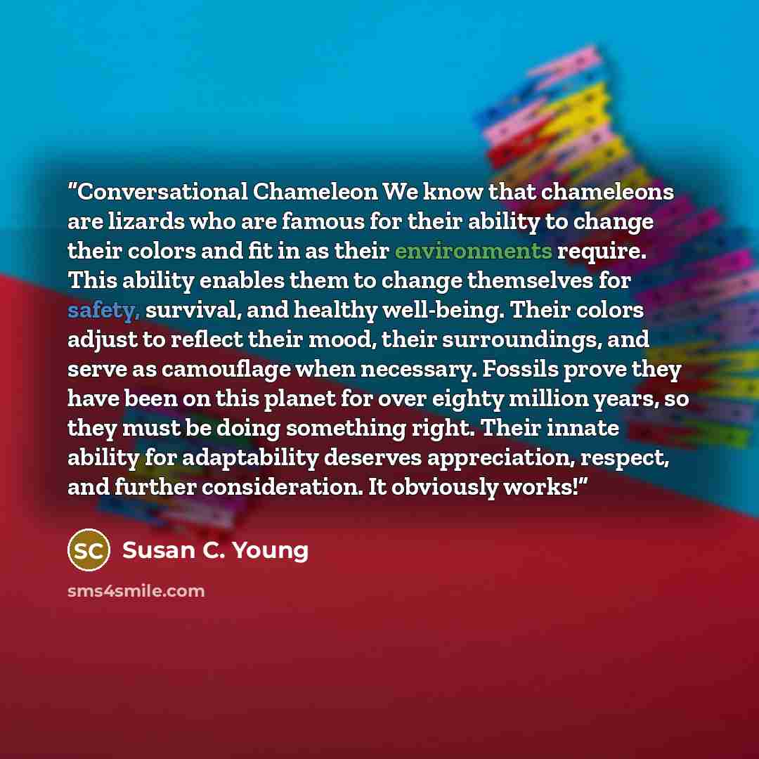 “Conversational Chameleon We know that chameleons are lizards who are famous for their ability to change their colors and fit in as their environments require. This ability enables them to change themselves for safety, survival, and healthy well-being. Their colors adjust to reflect their mood…” quote by Susan C. Young