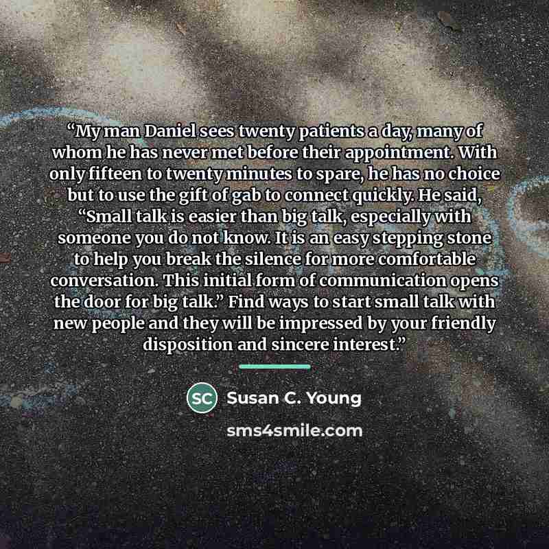“My man Daniel sees twenty patients a day, many of whom he has never met before their appointment. With only fifteen to twenty minutes to spare, he has no choice but to use the gift of gab to connect quickly. He said, “Small talk is easier than big talk, especially with someone you do not know. It…” quote by Susan C. Young
