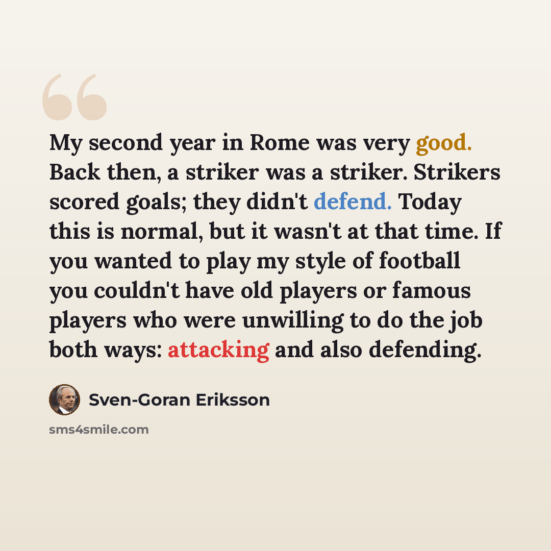 “My second year in Rome was very good. Back then, a striker was a striker. Strikers scored goals; they didn't defend. Today this is normal, but it wasn't at that time. If you wanted to play my style of football you couldn't have old players or famous players who were unwilling to do the job both…” quote by Sven-Goran Eriksson