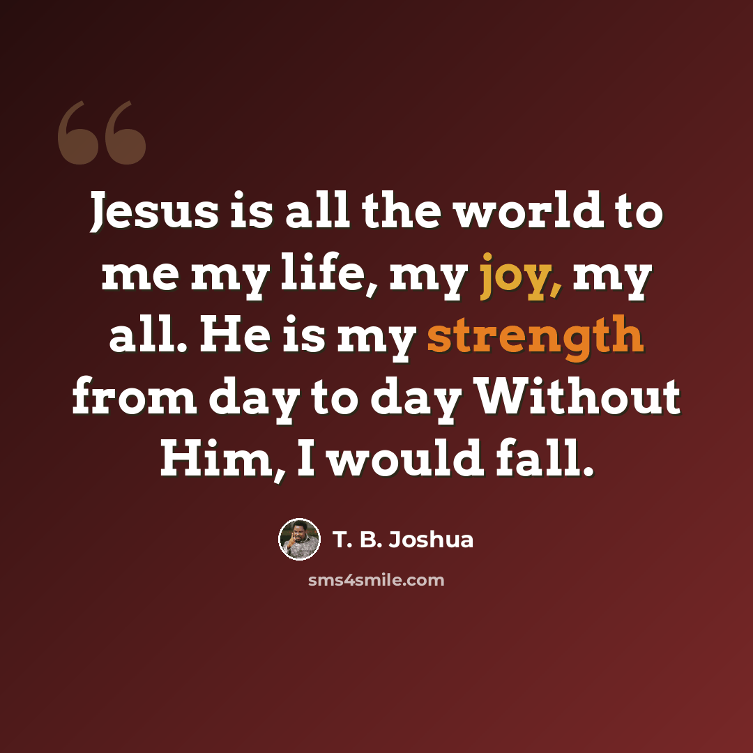 “Jesus is all the world to me my life, my joy, my all. He is my strength from day to day Without Him, I would fall.” quote by T. B. Joshua