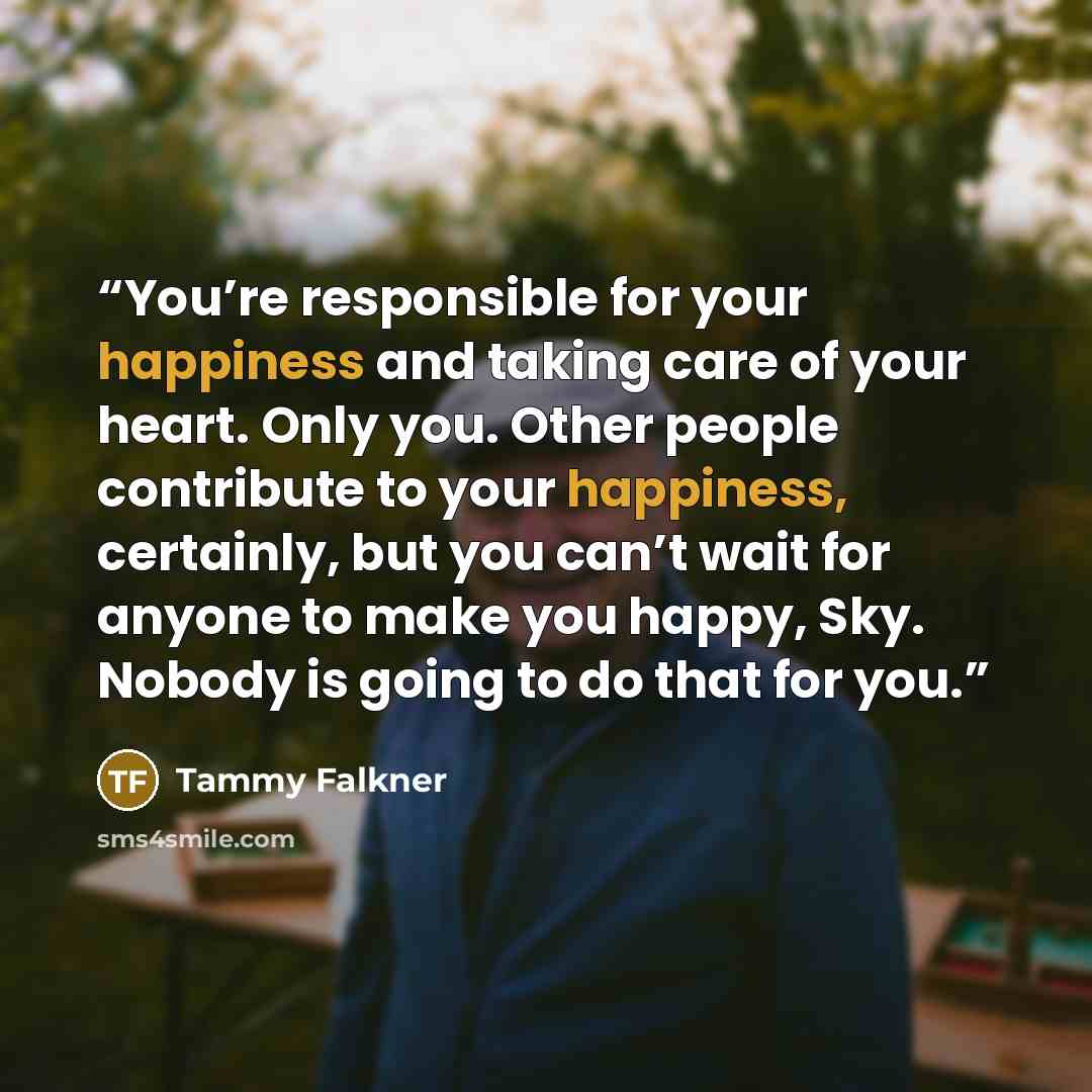 “You’re responsible for your happiness and taking care of your heart. Only you. Other people contribute to your happiness, certainly, but you can’t wait for anyone to make you happy, Sky. Nobody is going to do that for you.” quote by Tammy Falkner