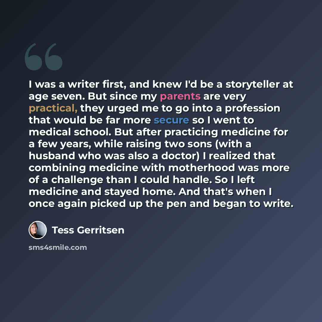 “I was a writer first, and knew I'd be a storyteller at age seven. But since my parents are very practical, they urged me to go into a profession that would be far more secure so I went to medical school. But after practicing medicine for a few years, while raising two sons (with a husband who was…” quote by Tess Gerritsen