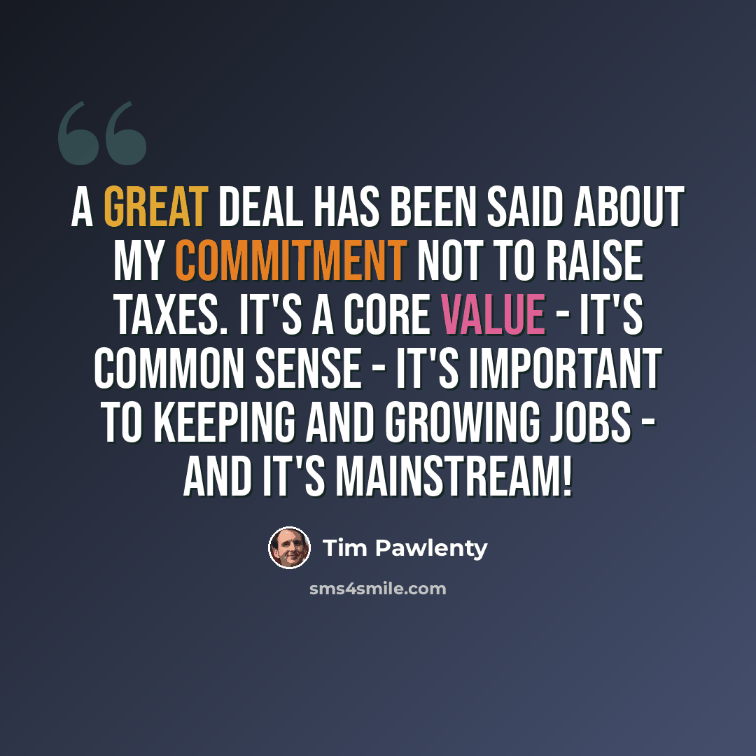 “A great deal has been said about my commitment not to raise taxes. It's a core value - it's common sense - it's important to keeping and growing jobs - and it's mainstream!” quote by Tim Pawlenty