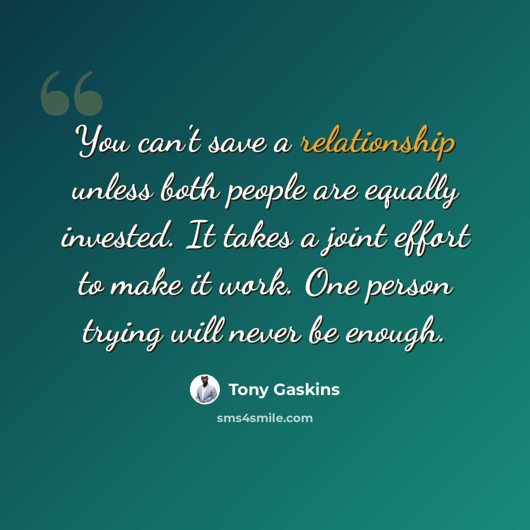 “You can't save a relationship unless both people are equally invested. It takes a joint effort to make it work. One person trying will never be enough.” quote by Tony Gaskins