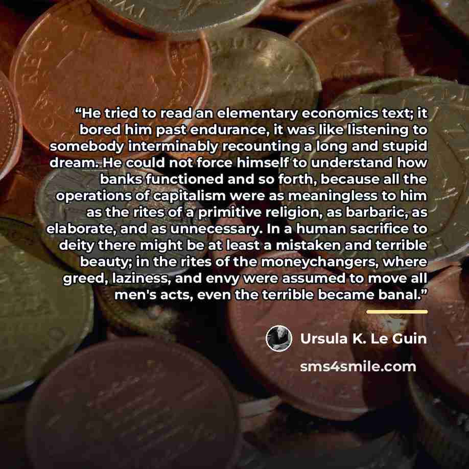 “He tried to read an elementary economics text; it bored him past endurance, it was like listening to somebody interminably recounting a long and stupid dream. He could not force himself to understand how banks functioned and so forth, because all the operations of capitalism were as meaningless to…” quote by Ursula K. Le Guin