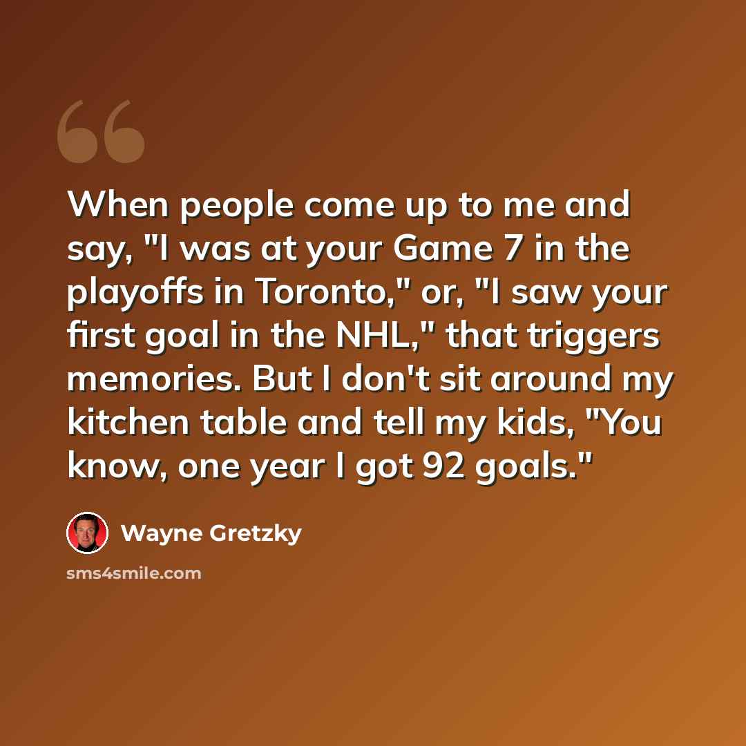 “When people come up to me and say, "I was at your Game 7 in the playoffs in Toronto," or, "I saw your first goal in the NHL," that triggers memories. But I don't sit around my kitchen table and tell my kids, "You know, one year I got 92 goals."” quote by Wayne Gretzky