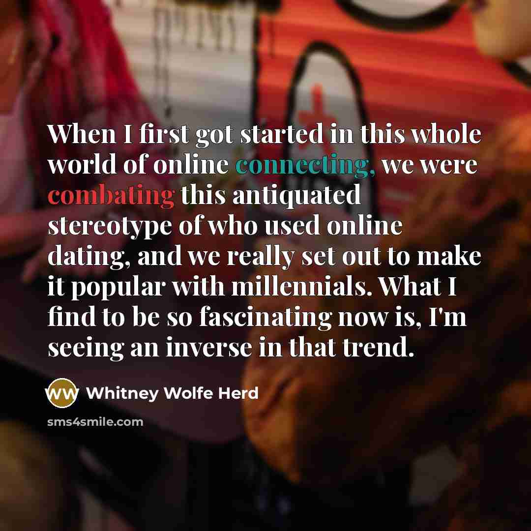 “When I first got started in this whole world of online connecting, we were combating this antiquated stereotype of who used online dating, and we really set out to make it popular with millennials. What I find to be so fascinating now is, I'm seeing an inverse in that trend.” quote by Whitney Wolfe Herd