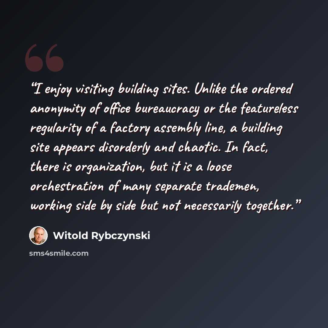 “I enjoy visiting building sites. Unlike the ordered anonymity of office bureaucracy or the featureless regularity of a factory assembly line, a building site appears disorderly and chaotic. In fact, there is organization, but it is a loose orchestration of many separate trademen, working side by…” quote by Witold Rybczynski