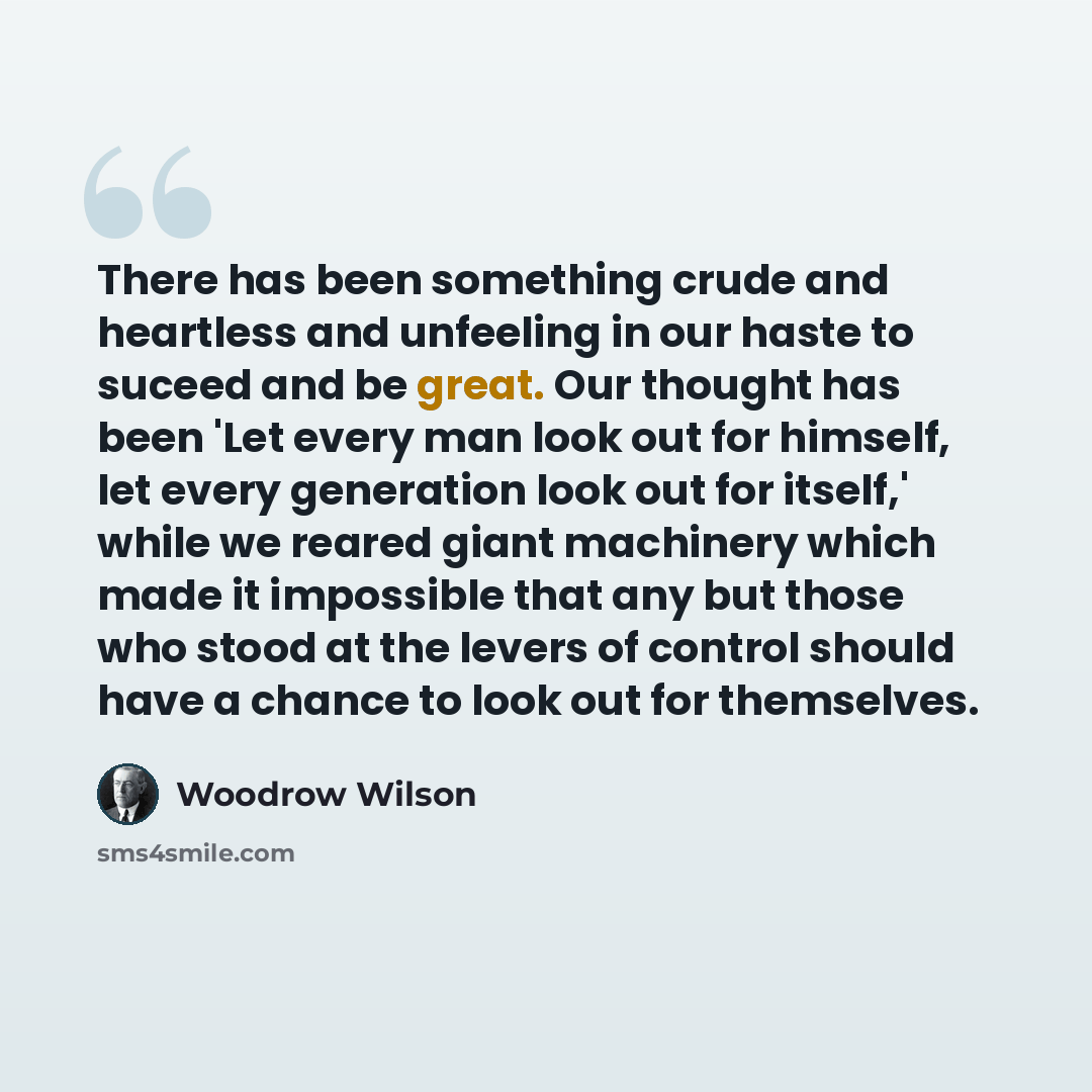 “There has been something crude and heartless and unfeeling in our haste to suceed and be great. Our thought has been 'Let every man look out for himself, let every generation look out for itself,' while we reared giant machinery which made it impossible that any but those who stood at the levers…” quote by Woodrow Wilson