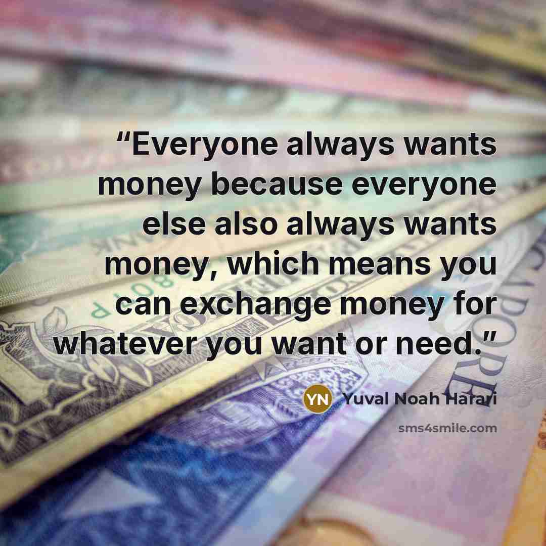 “Everyone always wants money because everyone else also always wants money, which means you can exchange money for whatever you want or need.” quote by Yuval Noah Harari