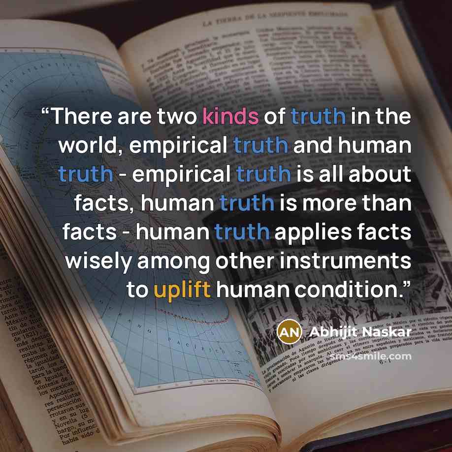 “There are two kinds of truth in the world, empirical truth and human truth - empirical truth is all about facts, human truth is more than facts - human truth applies facts wisely among other instruments to uplift human condition.” quote by Abhijit Naskar