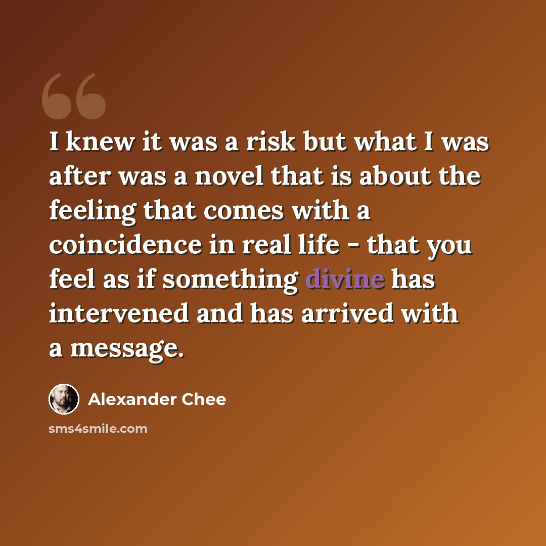 “I knew it was a risk but what I was after was a novel that is about the feeling that comes with a coincidence in real life - that you feel as if something divine has intervened and has arrived with a message.” quote by Alexander Chee