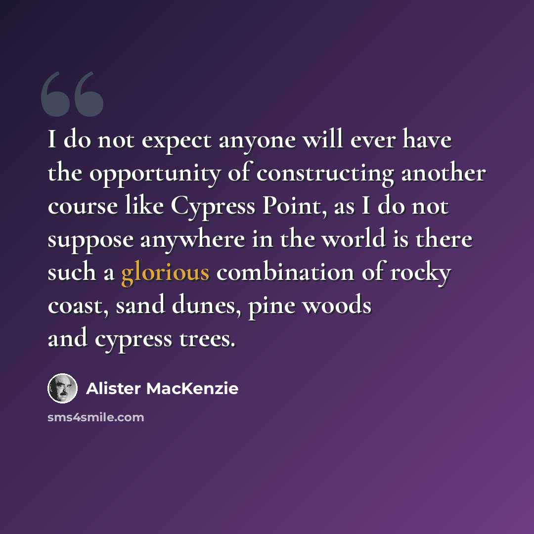 “I do not expect anyone will ever have the opportunity of constructing another course like Cypress Point, as I do not suppose anywhere in the world is there such a glorious combination of rocky coast, sand dunes, pine woods and cypress trees.” quote by Alister MacKenzie
