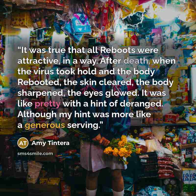 “It was true that all Reboots were attractive, in a way. After death, when the virus took hold and the body Rebooted, the skin cleared, the body sharpened, the eyes glowed. It was like pretty with a hint of deranged. Although my hint was more like a generous serving.” quote by Amy Tintera