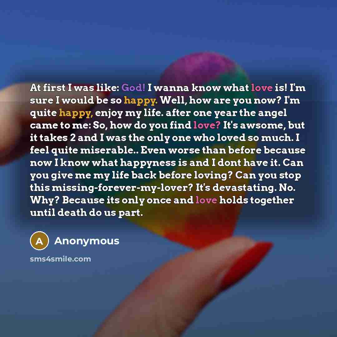 “At first I was like: God! I wanna know what love is! I'm sure I would be so happy. Well, how are you now? I'm quite happy, enjoy my life. after one year the angel came to me: So, how do you find love? It's awsome, but it takes 2 and I was the only one who loved so much. I feel quite miserable…” quote by Anonymous