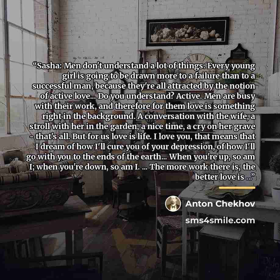 “Sasha: Men don't understand a lot of things. Every young girl is going to be drawn more to a failure than to a successful man, because they're all attracted by the notion of active love... Do you understand? Active. Men are busy with their work, and therefore for them love is something right in…” quote by Anton Chekhov
