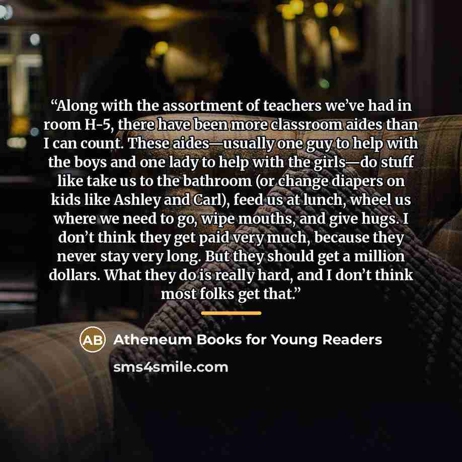“Along with the assortment of teachers we’ve had in room H-5, there have been more classroom aides than I can count. These aides—usually one guy to help with the boys and one lady to help with the girls—do stuff like take us to the bathroom (or change diapers on kids like Ashley and Carl), feed us…” quote by Atheneum Books for Young Readers