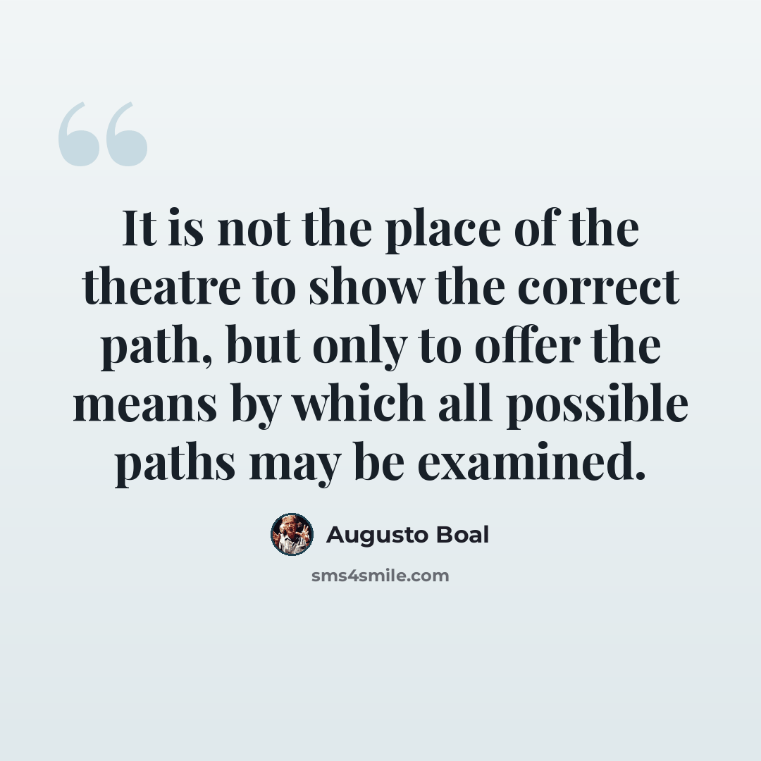 “It is not the place of the theatre to show the correct path, but only to offer the means by which all possible paths may be examined.” quote by Augusto Boal