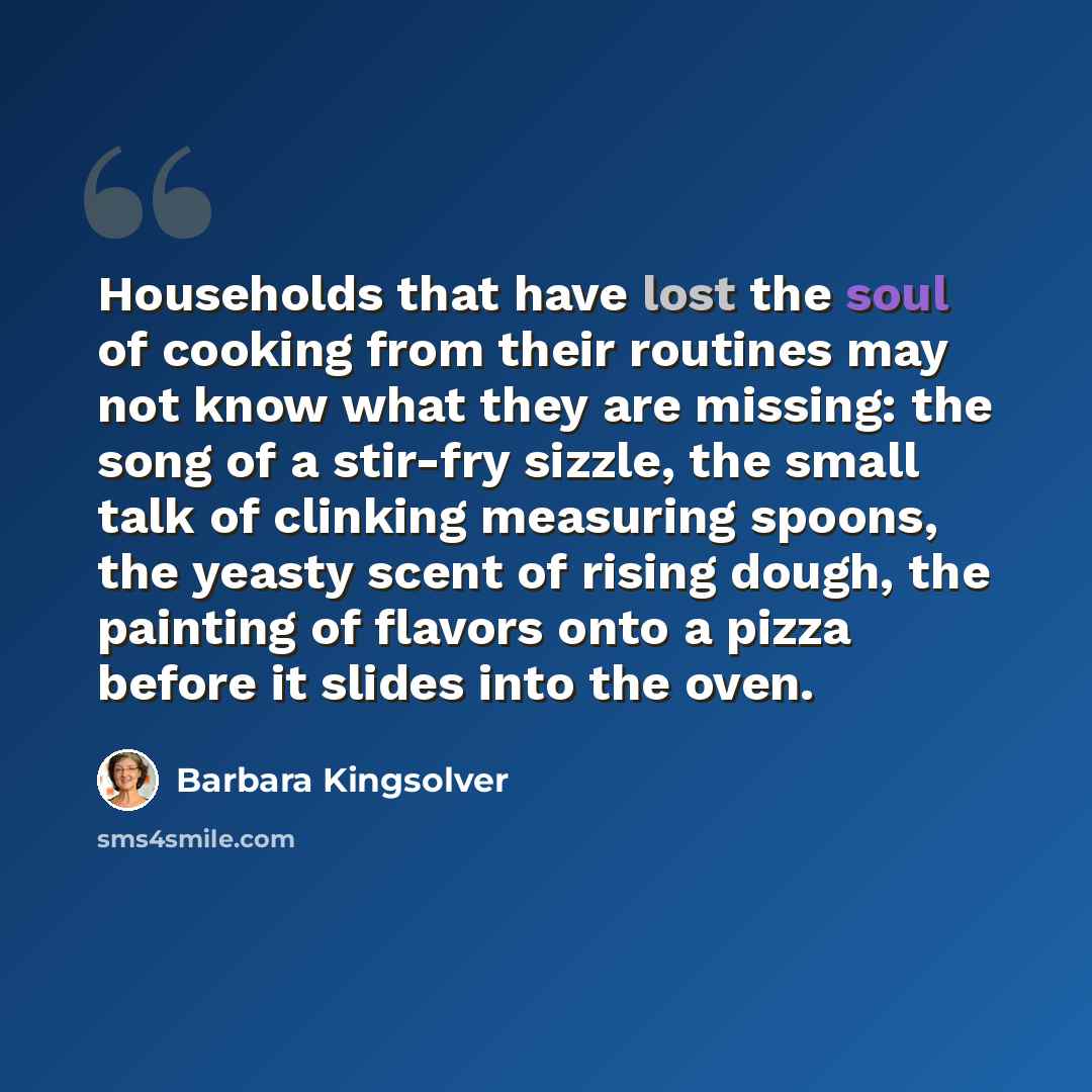 “Households that have lost the soul of cooking from their routines may not know what they are missing: the song of a stir-fry sizzle, the small talk of clinking measuring spoons, the yeasty scent of rising dough, the painting of flavors onto a pizza before it slides into the oven.” quote by Barbara Kingsolver