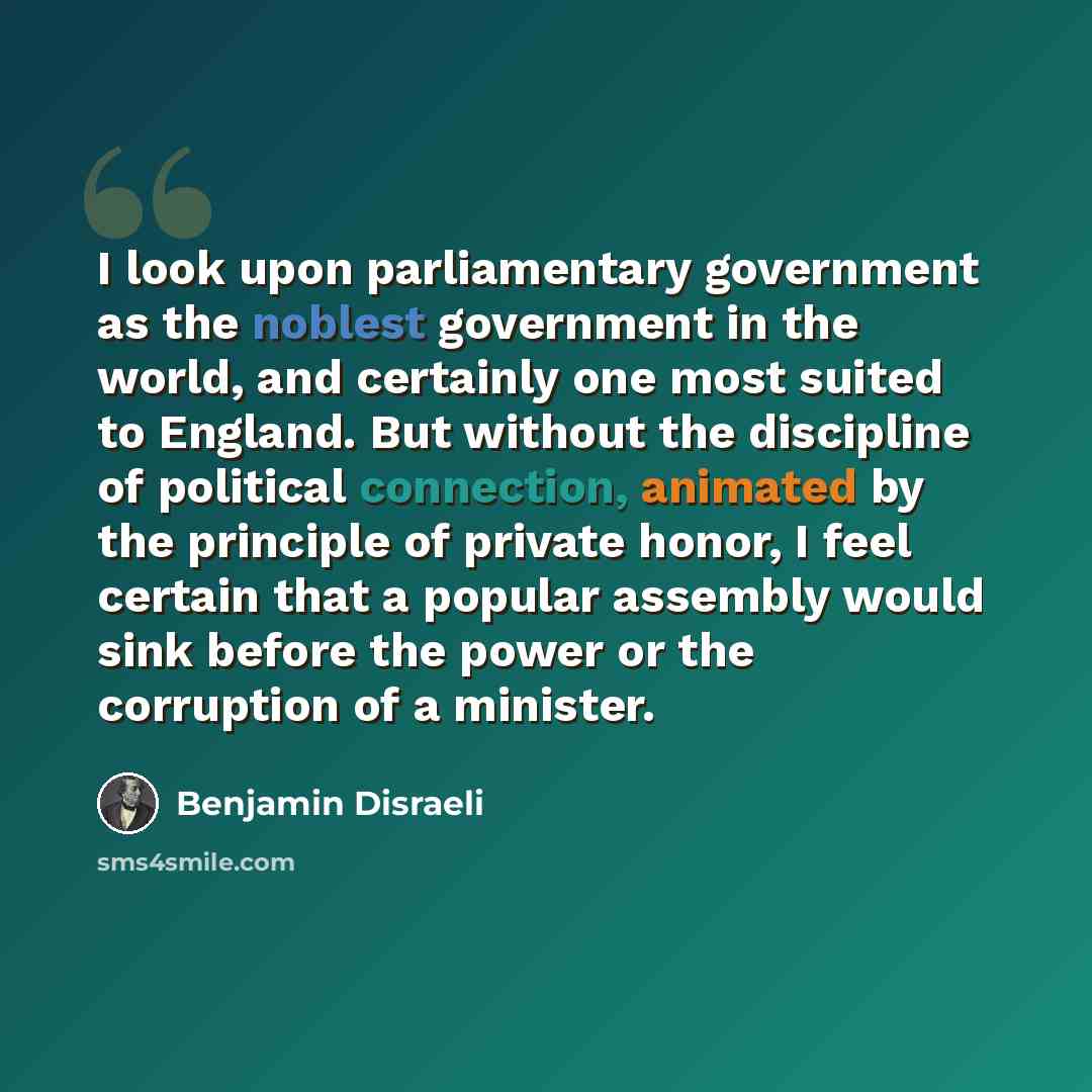 “I look upon parliamentary government as the noblest government in the world, and certainly one most suited to England. But without the discipline of political connection, animated by the principle of private honor, I feel certain that a popular assembly would sink before the power or the…” quote by Benjamin Disraeli