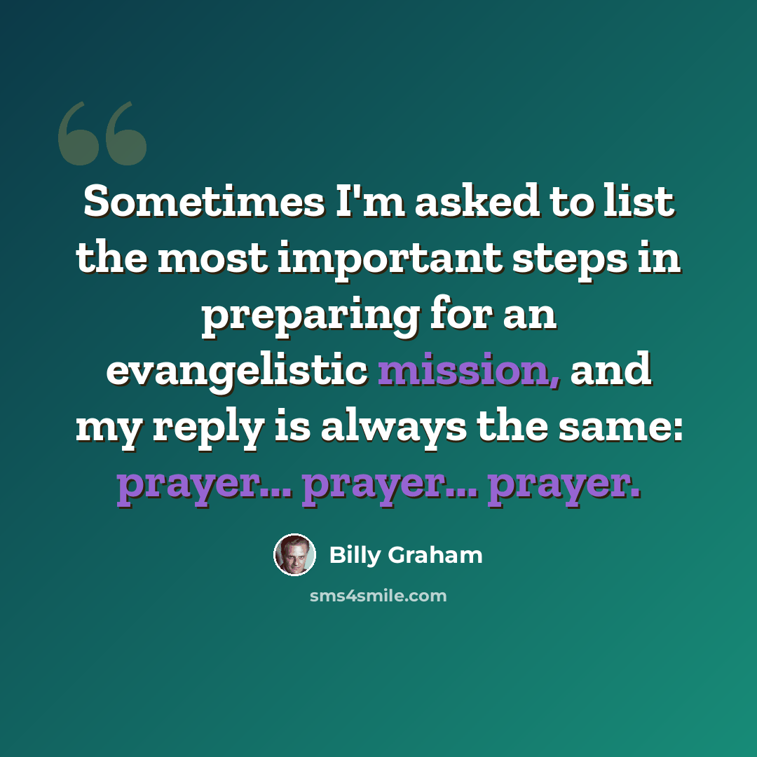 “Sometimes I'm asked to list the most important steps in preparing for an evangelistic mission, and my reply is always the same: prayer... prayer... prayer.” quote by Billy Graham