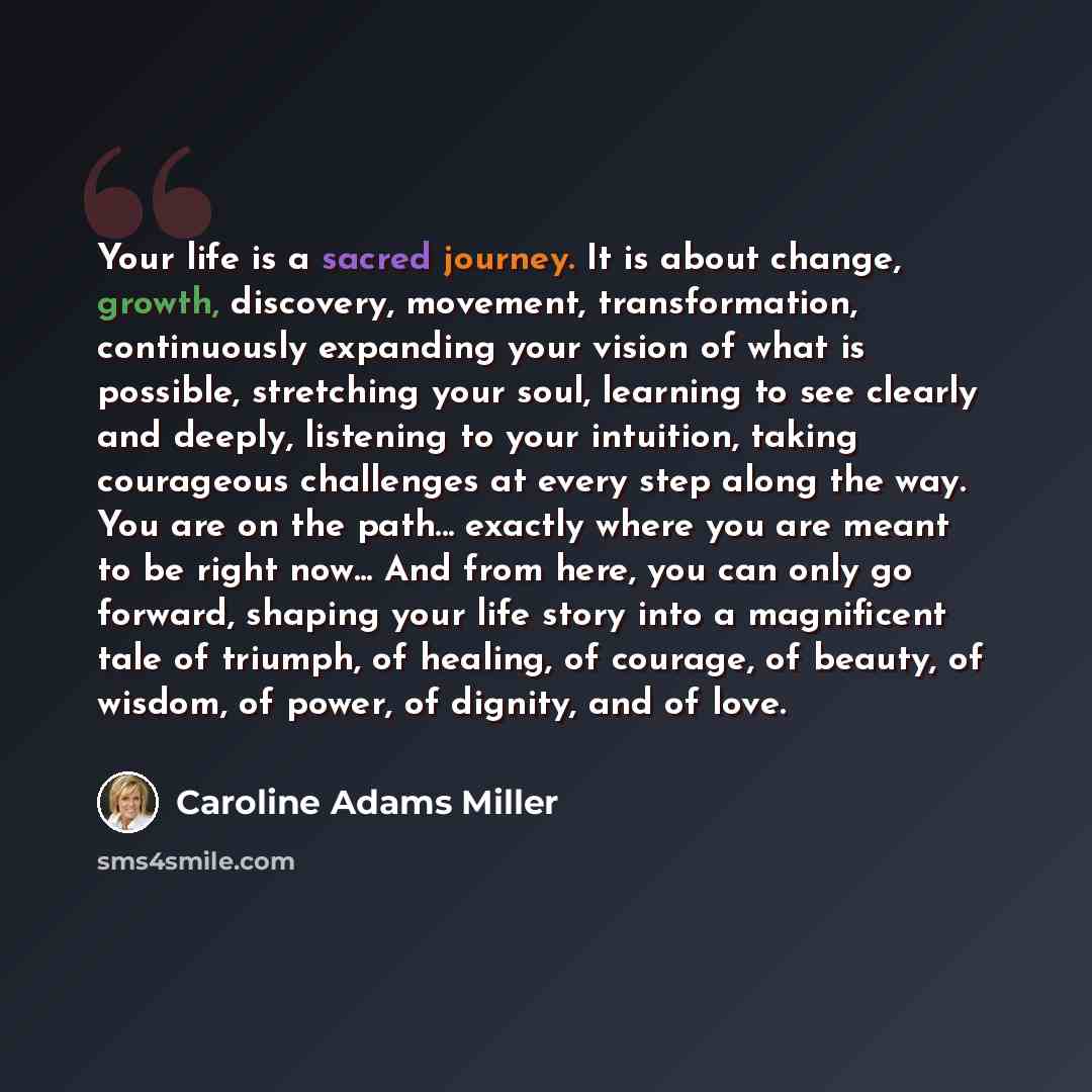 “Your life is a sacred journey. It is about change, growth, discovery, movement, transformation, continuously expanding your vision of what is possible, stretching your soul, learning to see clearly and deeply, listening to your intuition, taking courageous challenges at every step along the way…” quote by Caroline Adams Miller