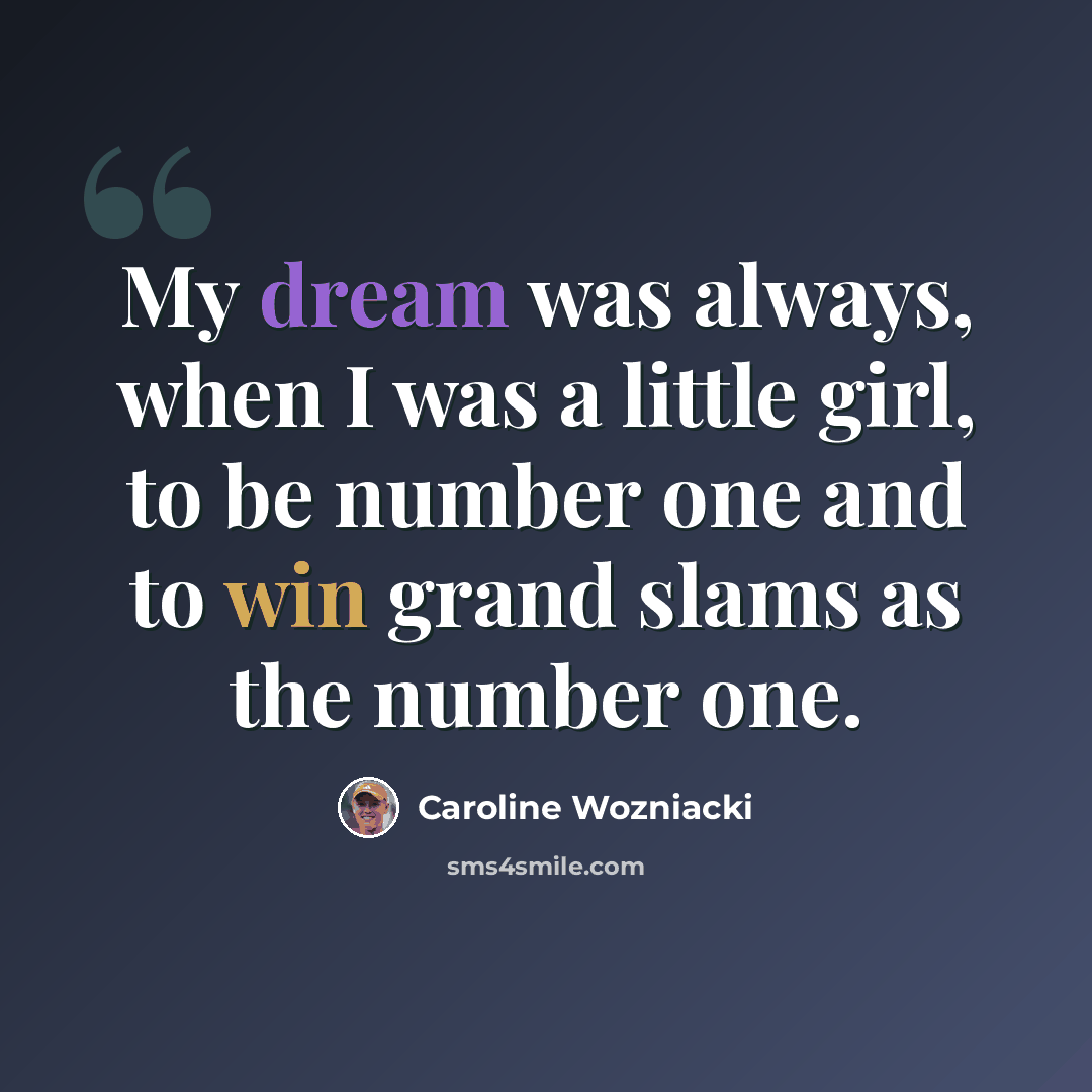 “My dream was always, when I was a little girl, to be number one and to win grand slams as the number one.” quote by Caroline Wozniacki