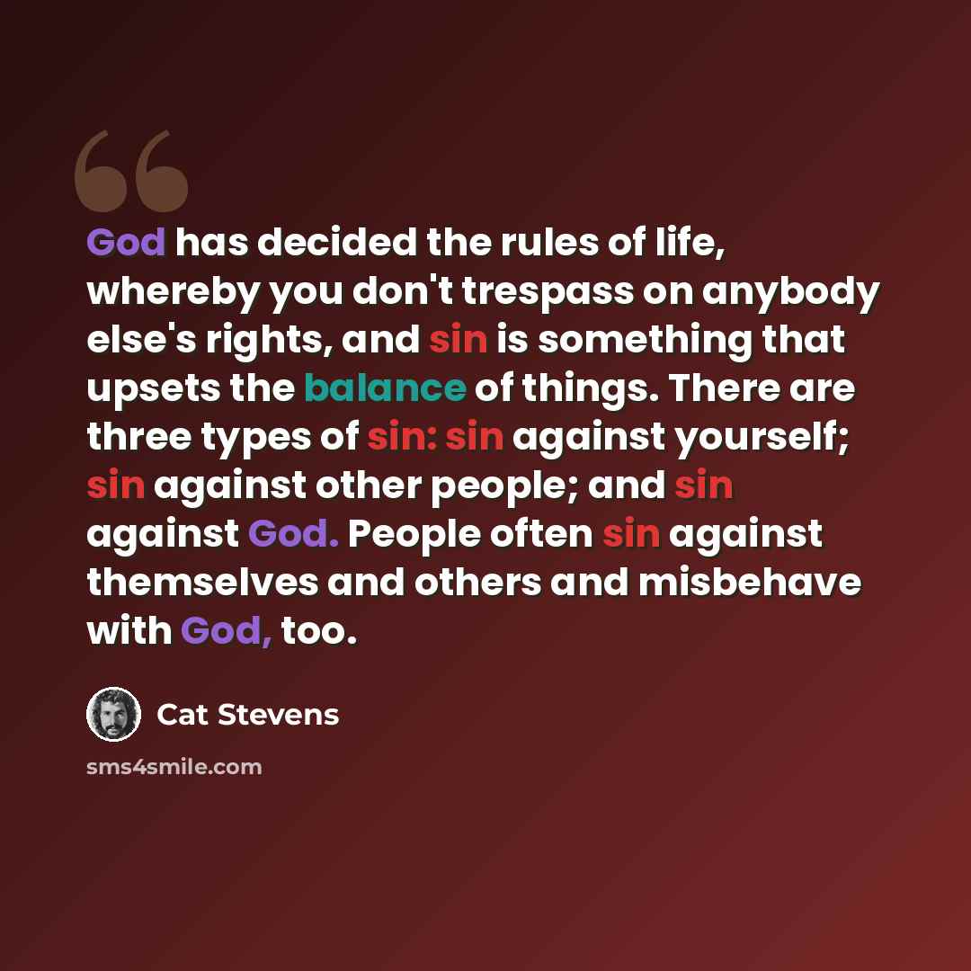 “God has decided the rules of life, whereby you don't trespass on anybody else's rights, and sin is something that upsets the balance of things. There are three types of sin: sin against yourself; sin against other people; and sin against God. People often sin against themselves and others and…” quote by Cat Stevens