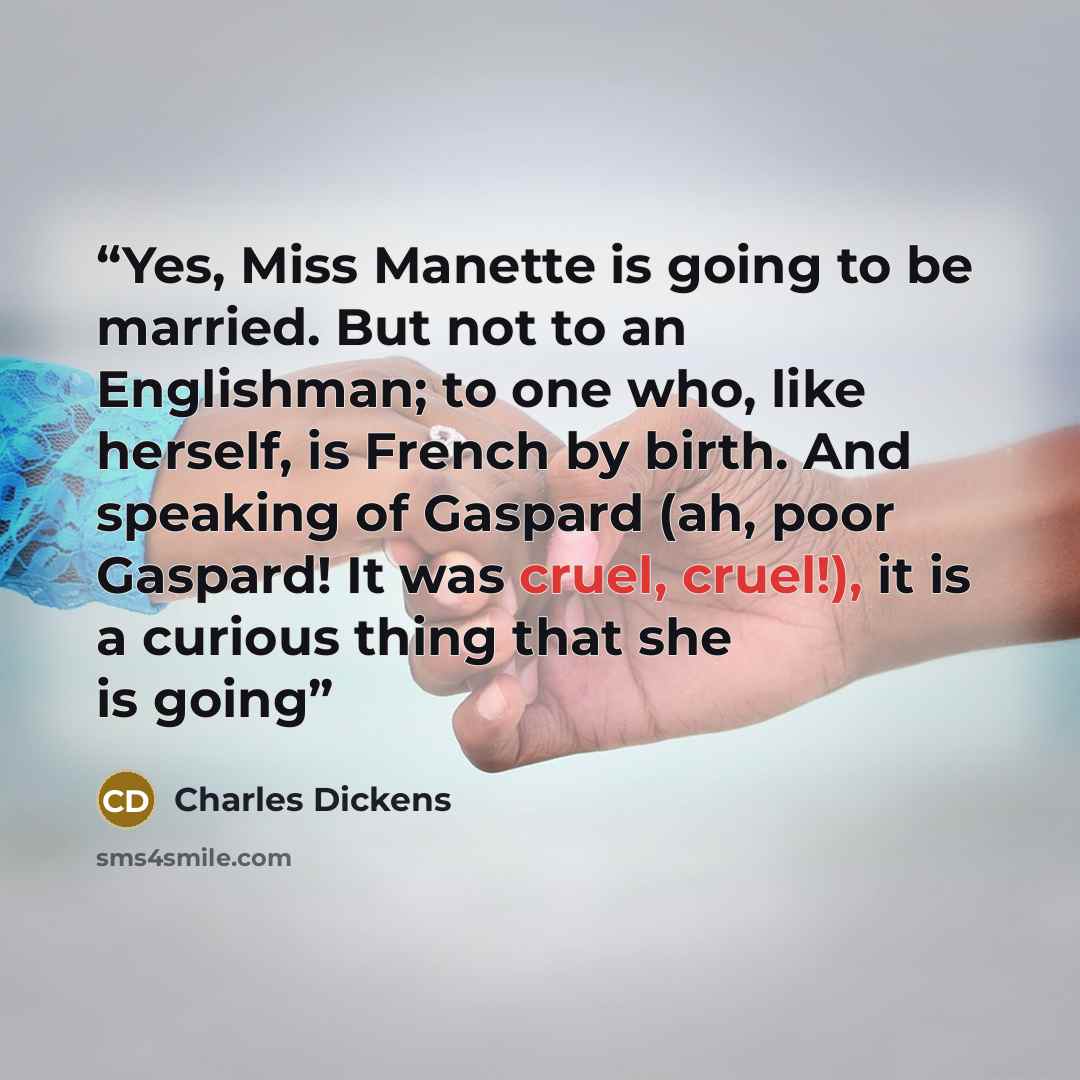 “Yes, Miss Manette is going to be married. But not to an Englishman; to one who, like herself, is French by birth. And speaking of Gaspard (ah, poor Gaspard! It was cruel, cruel!), it is a curious thing that she is going” quote by Charles Dickens